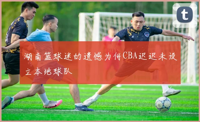 湖南篮球迷的遗憾为何CBA迟迟未设立本地球队