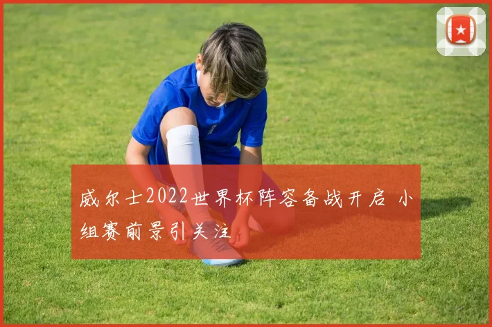 威尔士2022世界杯阵容备战开启 小组赛前景引关注