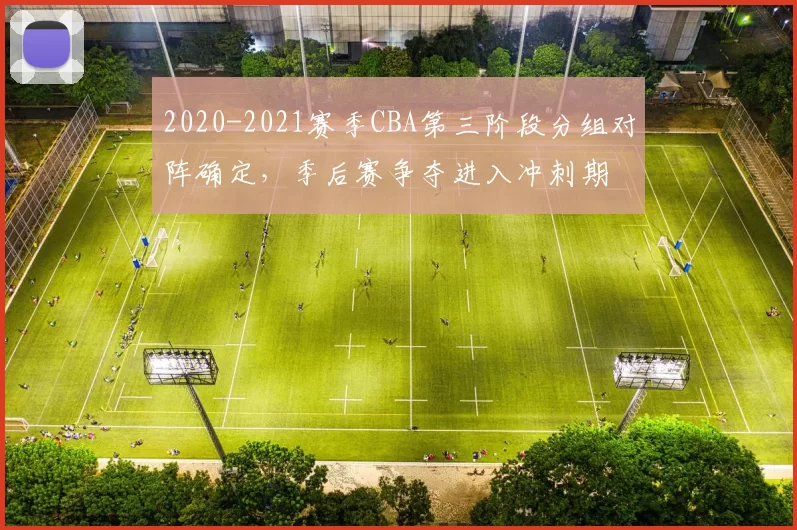 2020-2021赛季CBA第三阶段分组对阵确定，季后赛争夺进入冲刺期