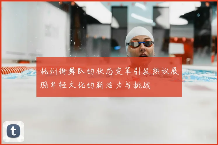 杭州街舞队的状态变革引发热议展现年轻文化的新活力与挑战