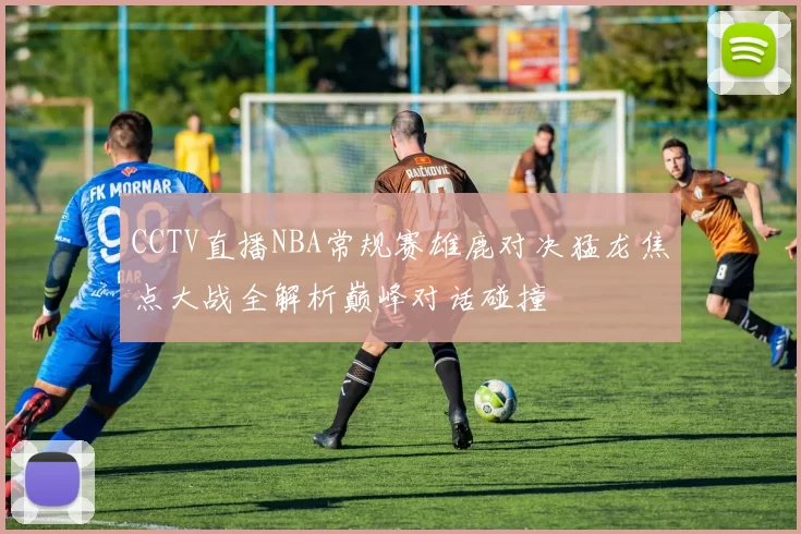 CCTV直播NBA常规赛雄鹿对决猛龙焦点大战全解析巅峰对话碰撞