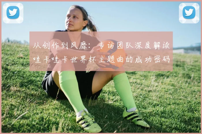 从创作到风靡：专访团队深度解读哇卡哇卡世界杯主题曲的成功密码