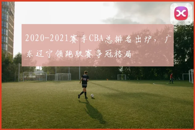 2020-2021赛季CBA总排名出炉,广东辽宁领跑联赛争冠格局