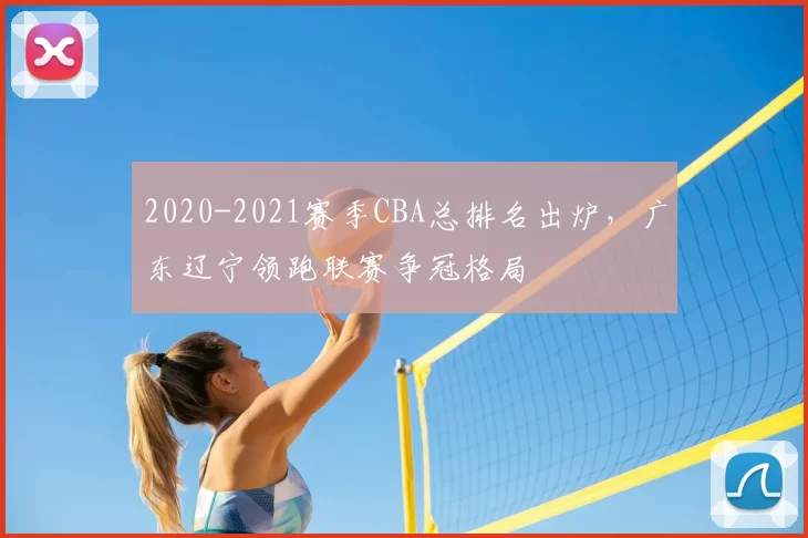2020-2021赛季CBA总排名出炉，广东辽宁领跑联赛争冠格局