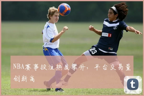 NBA赛事投注热度攀升，平台交易量创新高