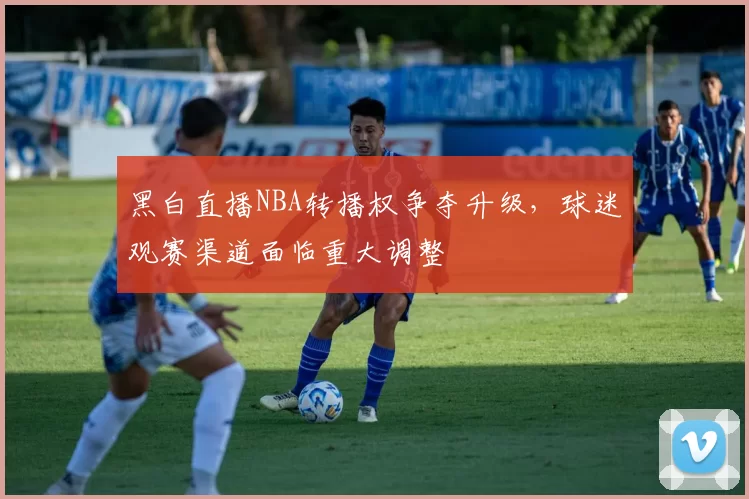 黑白直播NBA转播权争夺升级，球迷观赛渠道面临重大调整