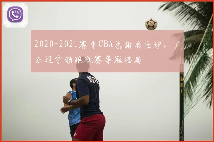 2020-2021赛季CBA总排名出炉，广东辽宁领跑联赛争冠格局