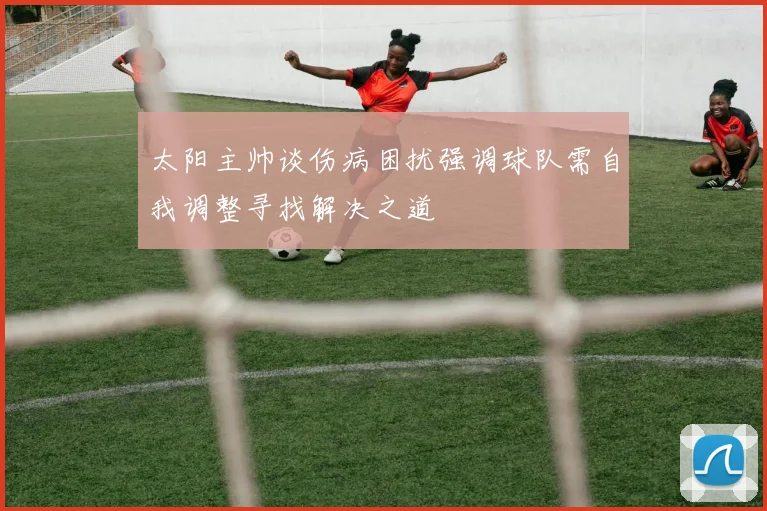 太阳主帅谈伤病困扰强调球队需自我调整寻找解决之道