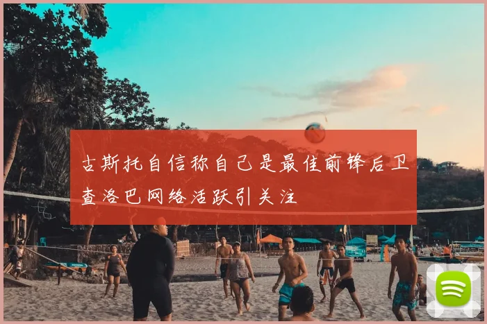 古斯托自信称自己是最佳前锋后卫查洛巴网络活跃引关注