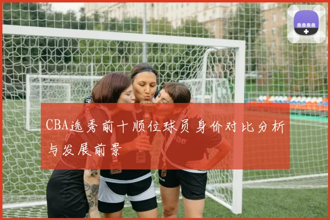 CBA选秀前十顺位球员身价对比分析与发展前景