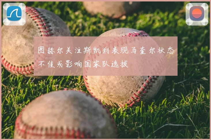 图赫尔关注斯凯利表现马奎尔状态不佳或影响国家队选拔