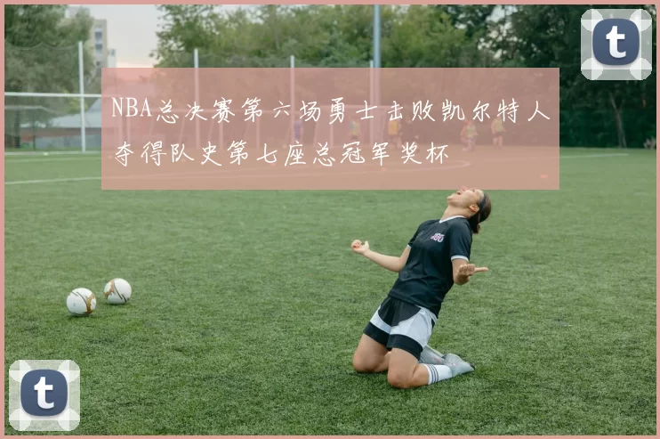 NBA总决赛第六场勇士击败凯尔特人夺得队史第七座总冠军奖杯