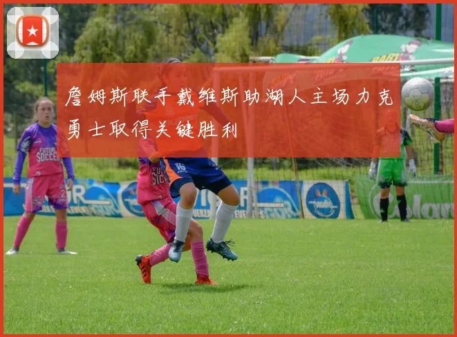 詹姆斯联手戴维斯助湖人主场力克勇士取得关键胜利