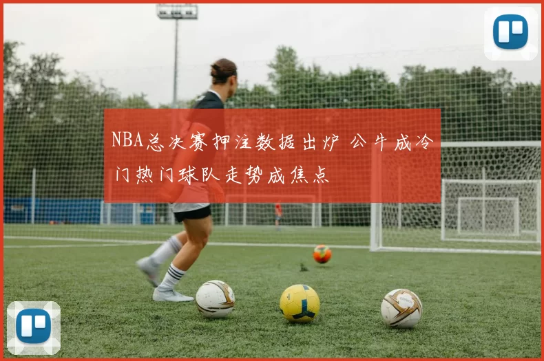 NBA总决赛押注数据出炉 公牛成冷门热门球队走势成焦点