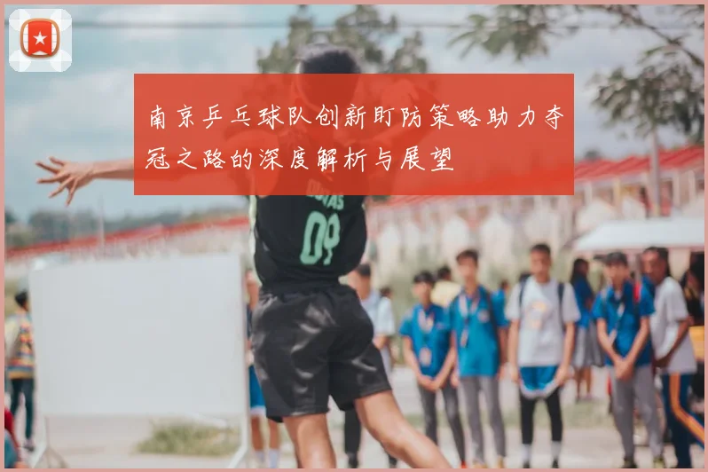 南京乒乓球队创新盯防策略助力夺冠之路的深度解析与展望